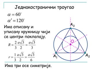 Једнакостранични троугао 
А3 
А1 А2 
 60   
  120 
O 
Има описану и 
уписану кружницу чији 
се центри поклапају. 
3 
3 
2 а а 
R   
2 
3 
3 
6 
3 
1 а а 
r   
2 
3 
3 
Има три осе симетрије. 
 