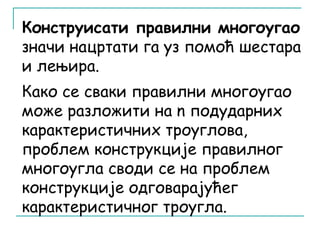 Конструисати правилни многоугао 
значи нацртати га уз помоћ шестара 
и лењира. 
Како се сваки правилни многоугао 
може разложити на n подударних 
карактеристичних троуглова, 
проблем конструкције правилног 
многоугла своди се на проблем 
конструкције одговарајућег 
карактеристичног троугла. 
 