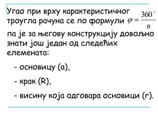  360 
n 
Угао при врху карактеристичног 
троугла рачуна се по формули 
  
па је за његову конструкцију довољно 
знати још један од следећих 
елемената: 
- основицу (a), 
- крак (R), 
- висину која одговара основици (r). 
 