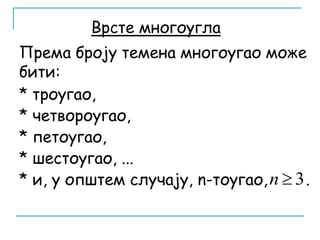 Врсте многоугла 
Према броју темена многоугао може 
бити: 
* троугао, 
* четвороугао, 
* петоугао, 
* шестоугао, ... 
* и, у општем случају, n-тоугао, n  3 . 
 