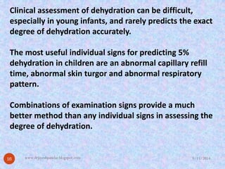 Clinical assessment of dehydration can be difficult, especially in young infants, and rarely predicts the exact degree of dehydration accurately. 
The most useful individual signs for predicting 5% dehydration in children are an abnormal capillary refill time, abnormal skin turgorand abnormal respiratory pattern. 
Combinations of examination signs provide a much better method than any individual signs in assessing the degree of dehydration. 
9/15/201416 
www.drjayeshpatidar.blogspot.com  