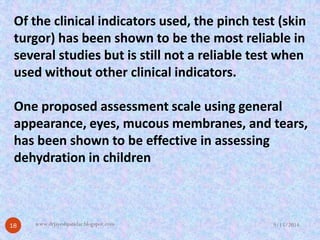 Of the clinical indicators used, the pinch test (skin turgor) has been shown to be the most reliable in several studies but is still not a reliable test when used without other clinical indicators. 
One proposed assessment scale using general appearance, eyes, mucous membranes, and tears, has been shown to be effective in assessing dehydration in children 
9/15/2014 
18 
www.drjayeshpatidar.blogspot.com  