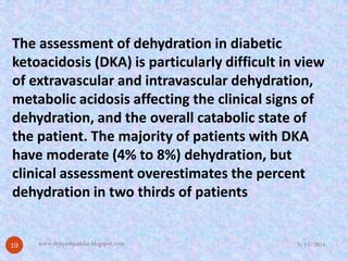 The assessment of dehydration in diabetic ketoacidosis(DKA) is particularly difficult in view of extravascularand intravascular dehydration, metabolic acidosis affecting the clinical signs of dehydration, and the overall catabolic state of the patient.The majority of patients with DKA have moderate (4% to 8%) dehydration, but clinical assessment overestimates the percent dehydration in two thirds of patients 
9/15/201419 
www.drjayeshpatidar.blogspot.com  