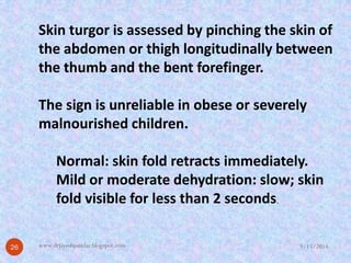 Skin turgoris assessed by pinching the skin of the abdomen or thigh longitudinally between the thumb and the bent forefinger. 
The sign is unreliable in obese or severely malnourished children. 
Normal: skin fold retracts immediately. 
Mild or moderate dehydration: slow; skin fold visible for less than 2 seconds. 
9/15/2014 
26 
www.drjayeshpatidar.blogspot.com  