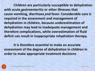 Children are particularly susceptible to dehydration withacutegastroenteritisor other illnesses that causevomiting,diarrhoeaand fever. Considerable care is required in the assessment and management of dehydration in children, because underestimation of dehydration may lead to inadequate management and therefore complications, while overestimation of fluid deficit can result in inappropriate rehydration therapy. It is therefore essential to make an accurate assessment of the degree of dehydration in children in order to make appropriate treatment decisions 
9/15/2014 
3 
www.drjayeshpatidar.blogspot.com  