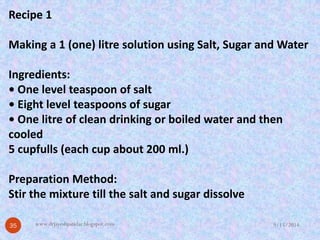 Recipe 1 
Making a 1 (one) litresolution using Salt, Sugar and Water 
Ingredients: 
• One level teaspoon of salt 
• Eight level teaspoons of sugar 
• One litreof clean drinking or boiled water and then cooled 
5 cupfulls(each cup about 200 ml.) 
Preparation Method: 
Stir the mixture till the salt and sugar dissolve 
9/15/2014 
35 
www.drjayeshpatidar.blogspot.com  