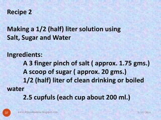 Recipe 2Making a 1/2 (half) liter solution usingSalt, Sugar and WaterIngredients: A 3 finger pinch of salt ( approx. 1.75 gms.) A scoop of sugar ( approx. 20 gms.) 1/2 (half) liter of clean drinking or boiled water2.5 cupfuls (each cup about 200 ml.) 
9/15/2014 
37 
www.drjayeshpatidar.blogspot.com  