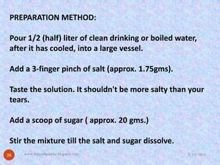 PREPARATION METHOD: 
Pour 1/2 (half) liter of clean drinking or boiled water, after it has cooled, into a large vessel. 
Add a 3-finger pinch of salt (approx. 1.75gms). 
Taste the solution. It shouldn't be more salty than your 
tears. 
Add a scoop of sugar ( approx. 20 gms.) 
Stir the mixture till the salt and sugar dissolve. 
9/15/201438 
www.drjayeshpatidar.blogspot.com  