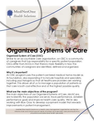 Organized System of Care (OSC)
Similar to an accountable care organization, an OSC is a community
of caregivers that has responsibility for a specific patient population.
OSCs differ from ACOs in that there is more flexibility in how the
communities of caregivers are identified, defined and organized.
Why it’s important?
An OSC program uses the patient-centered medical home model as
its foundation, also expanding it to include hospitals and specialists,
including psychologists so that all healthcare providers are working
together. This allows all of us to manage a population of patients so
that care is both cost-effective and of the highest possible quality.
What are the main objectives of the program?
The main objectives of our Organized Systems of Care, MichCare,
are to identify the population we serve, track performance, establish
performance goals and improve health care quality. We’re also
working with Blue Cross to develop a payment model that rewards
improvements in patient management.
Organized Systems of Care
MedNetOne Health Solutions is a health care management organization serving the
infrastructure and clinical support needs of primary and specialty care private practice
physicians and behavioral health specialists.
 
