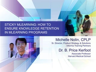 11
STICKY MLEARNING: HOW TO
ENSURE KNOWLEDGE RETENTION
IN MLEARNING PROGRAMS
Michelle Nolin, CPLP
Sr. Director, Product Strategy & Solutions
Informa Training Partners
Dr. B. Price Kerfoot
Associate Professor
Harvard Medical School
 