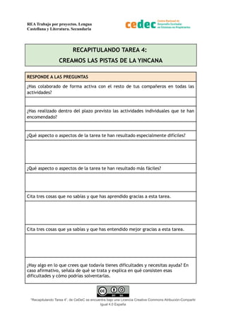 REA Trabajo por proyectos. Lengua
Castellana y Literatura. Secundaria
RECAPITULANDO TAREA 4:
CREAMOS LAS PISTAS DE LA YINCANA
RESPONDE A LAS PREGUNTAS
¿Has colaborado de forma activa con el resto de tus compañeros en todas las
actividades?
¿Has realizado dentro del plazo previsto las actividades individuales que te han
encomendado?
¿Qué aspecto o aspectos de la tarea te han resultado especialmente difíciles?
¿Qué aspecto o aspectos de la tarea te han resultado más fáciles?
Cita tres cosas que no sabías y que has aprendido gracias a esta tarea.
Cita tres cosas que ya sabías y que has entendido mejor gracias a esta tarea.
¿Hay algo en lo que crees que todavía tienes dificultades y necesitas ayuda? En
caso afirmativo, señala de qué se trata y explica en qué consisten esas
dificultades y cómo podrías solventarlas.
“Recapitulando Tarea 4”, de CeDeC se encuentra bajo una Licencia Creative Commons Atribución-Compartir
Igual 4.0 España
 