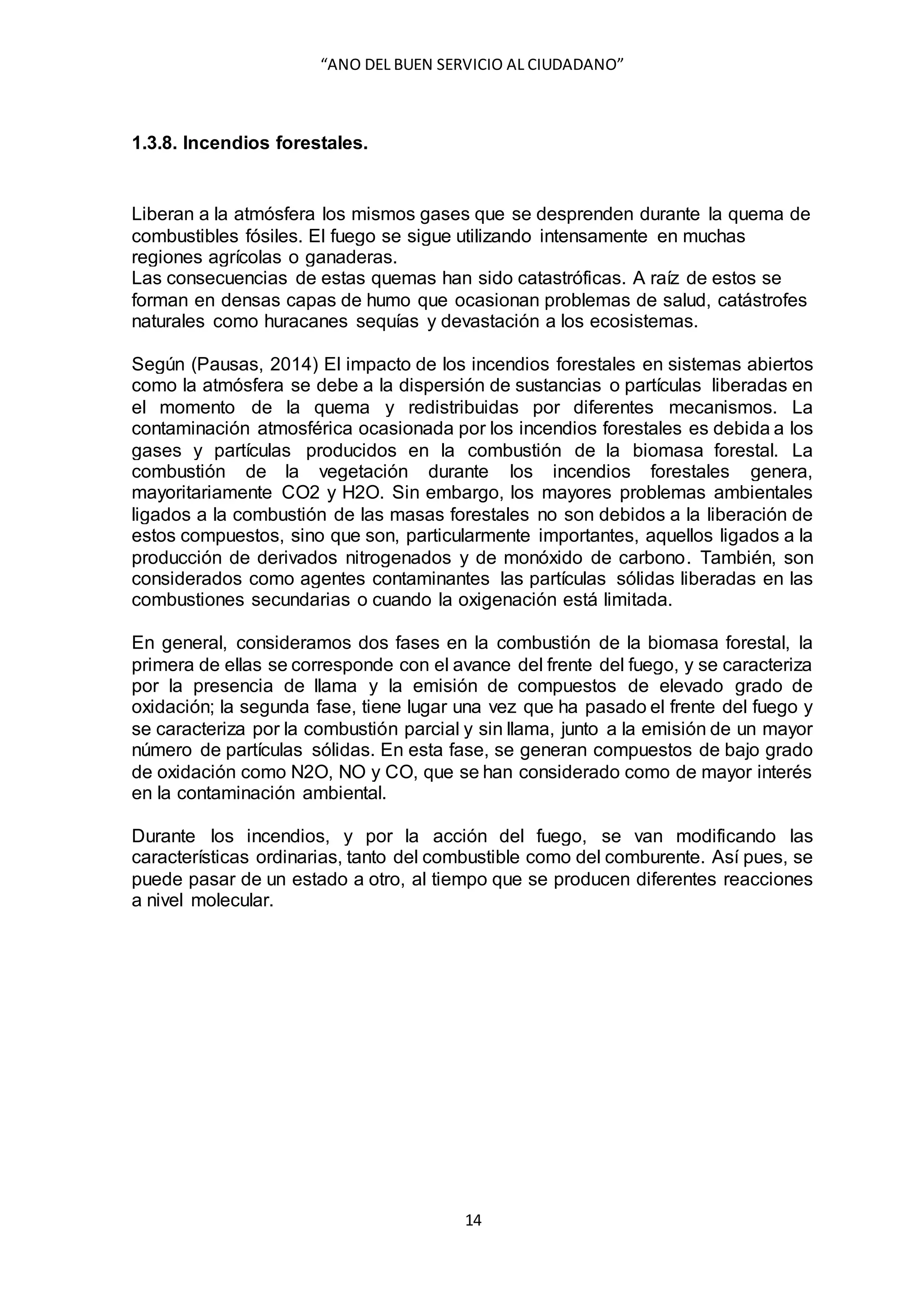 “ANO DEL BUEN SERVICIO AL CIUDADANO”
14
1.3.8. Incendios forestales.
Liberan a la atmósfera los mismos gases que se desprenden durante la quema de
combustibles fósiles. El fuego se sigue utilizando intensamente en muchas
regiones agrícolas o ganaderas.
Las consecuencias de estas quemas han sido catastróficas. A raíz de estos se
forman en densas capas de humo que ocasionan problemas de salud, catástrofes
naturales como huracanes sequías y devastación a los ecosistemas.
Según (Pausas, 2014) El impacto de los incendios forestales en sistemas abiertos
como la atmósfera se debe a la dispersión de sustancias o partículas liberadas en
el momento de la quema y redistribuidas por diferentes mecanismos. La
contaminación atmosférica ocasionada por los incendios forestales es debida a los
gases y partículas producidos en la combustión de la biomasa forestal. La
combustión de la vegetación durante los incendios forestales genera,
mayoritariamente CO2 y H2O. Sin embargo, los mayores problemas ambientales
ligados a la combustión de las masas forestales no son debidos a la liberación de
estos compuestos, sino que son, particularmente importantes, aquellos ligados a la
producción de derivados nitrogenados y de monóxido de carbono. También, son
considerados como agentes contaminantes las partículas sólidas liberadas en las
combustiones secundarias o cuando la oxigenación está limitada.
En general, consideramos dos fases en la combustión de la biomasa forestal, la
primera de ellas se corresponde con el avance del frente del fuego, y se caracteriza
por la presencia de llama y la emisión de compuestos de elevado grado de
oxidación; la segunda fase, tiene lugar una vez que ha pasado el frente del fuego y
se caracteriza por la combustión parcial y sin llama, junto a la emisión de un mayor
número de partículas sólidas. En esta fase, se generan compuestos de bajo grado
de oxidación como N2O, NO y CO, que se han considerado como de mayor interés
en la contaminación ambiental.
Durante los incendios, y por la acción del fuego, se van modificando las
características ordinarias, tanto del combustible como del comburente. Así pues, se
puede pasar de un estado a otro, al tiempo que se producen diferentes reacciones
a nivel molecular.
 