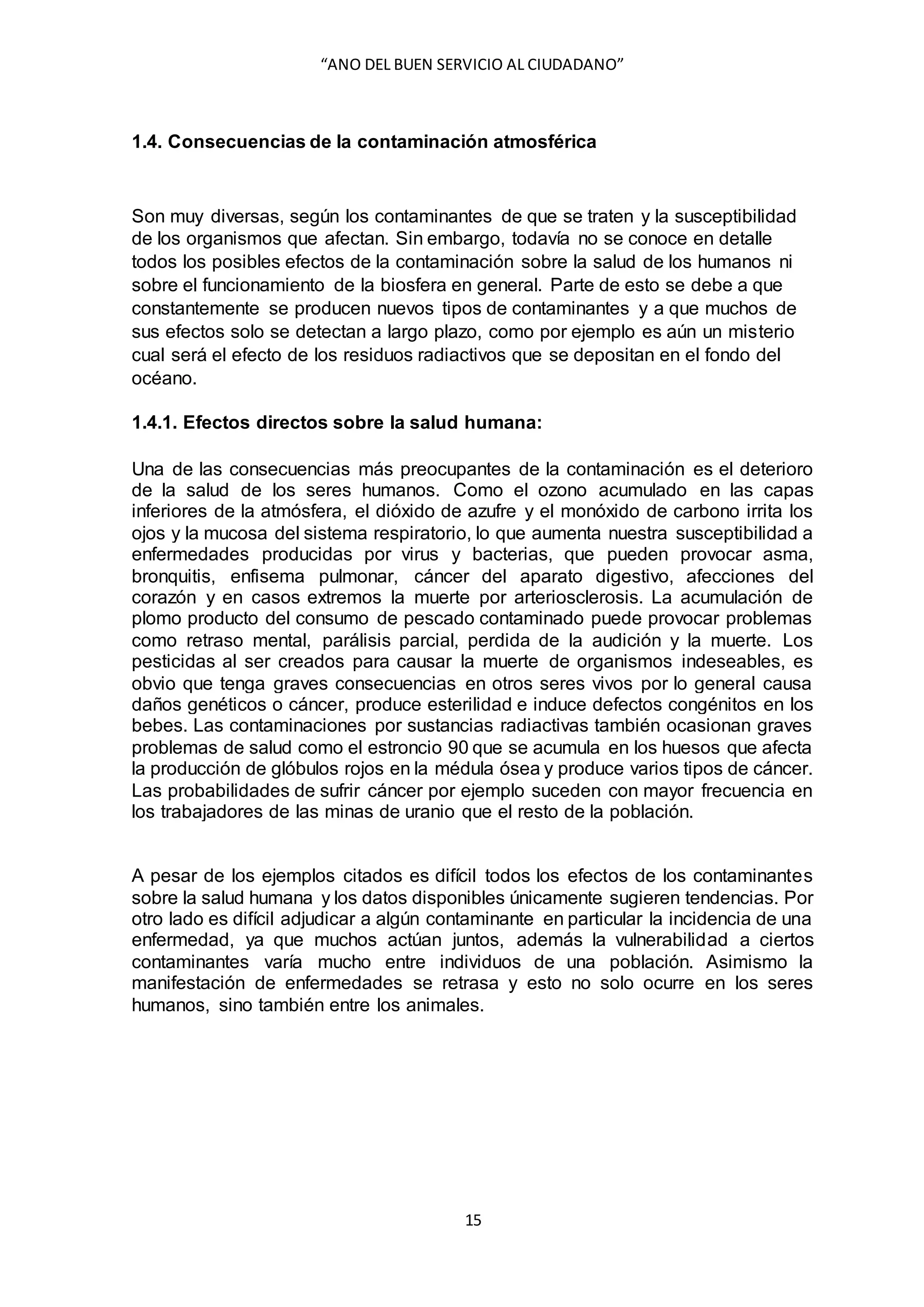 “ANO DEL BUEN SERVICIO AL CIUDADANO”
15
1.4. Consecuencias de la contaminación atmosférica
Son muy diversas, según los contaminantes de que se traten y la susceptibilidad
de los organismos que afectan. Sin embargo, todavía no se conoce en detalle
todos los posibles efectos de la contaminación sobre la salud de los humanos ni
sobre el funcionamiento de la biosfera en general. Parte de esto se debe a que
constantemente se producen nuevos tipos de contaminantes y a que muchos de
sus efectos solo se detectan a largo plazo, como por ejemplo es aún un misterio
cual será el efecto de los residuos radiactivos que se depositan en el fondo del
océano.
1.4.1. Efectos directos sobre la salud humana:
Una de las consecuencias más preocupantes de la contaminación es el deterioro
de la salud de los seres humanos. Como el ozono acumulado en las capas
inferiores de la atmósfera, el dióxido de azufre y el monóxido de carbono irrita los
ojos y la mucosa del sistema respiratorio, lo que aumenta nuestra susceptibilidad a
enfermedades producidas por virus y bacterias, que pueden provocar asma,
bronquitis, enfisema pulmonar, cáncer del aparato digestivo, afecciones del
corazón y en casos extremos la muerte por arteriosclerosis. La acumulación de
plomo producto del consumo de pescado contaminado puede provocar problemas
como retraso mental, parálisis parcial, perdida de la audición y la muerte. Los
pesticidas al ser creados para causar la muerte de organismos indeseables, es
obvio que tenga graves consecuencias en otros seres vivos por lo general causa
daños genéticos o cáncer, produce esterilidad e induce defectos congénitos en los
bebes. Las contaminaciones por sustancias radiactivas también ocasionan graves
problemas de salud como el estroncio 90 que se acumula en los huesos que afecta
la producción de glóbulos rojos en la médula ósea y produce varios tipos de cáncer.
Las probabilidades de sufrir cáncer por ejemplo suceden con mayor frecuencia en
los trabajadores de las minas de uranio que el resto de la población.
A pesar de los ejemplos citados es difícil todos los efectos de los contaminantes
sobre la salud humana y los datos disponibles únicamente sugieren tendencias. Por
otro lado es difícil adjudicar a algún contaminante en particular la incidencia de una
enfermedad, ya que muchos actúan juntos, además la vulnerabilidad a ciertos
contaminantes varía mucho entre individuos de una población. Asimismo la
manifestación de enfermedades se retrasa y esto no solo ocurre en los seres
humanos, sino también entre los animales.
 