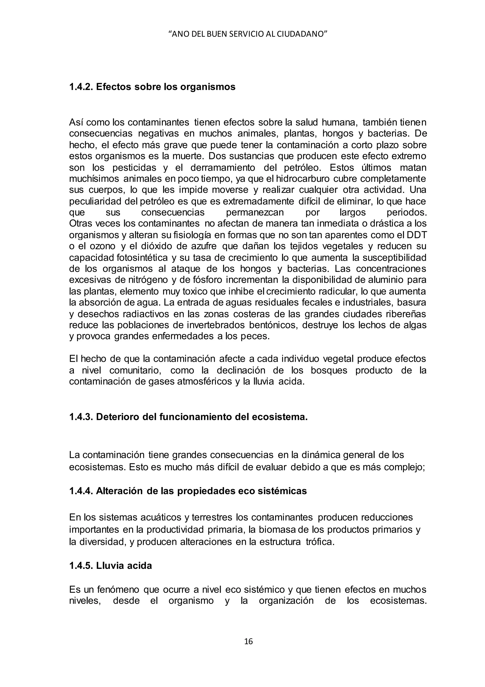 “ANO DEL BUEN SERVICIO AL CIUDADANO”
16
1.4.2. Efectos sobre los organismos
Así como los contaminantes tienen efectos sobre la salud humana, también tienen
consecuencias negativas en muchos animales, plantas, hongos y bacterias. De
hecho, el efecto más grave que puede tener la contaminación a corto plazo sobre
estos organismos es la muerte. Dos sustancias que producen este efecto extremo
son los pesticidas y el derramamiento del petróleo. Estos últimos matan
muchísimos animales en poco tiempo, ya que el hidrocarburo cubre completamente
sus cuerpos, lo que les impide moverse y realizar cualquier otra actividad. Una
peculiaridad del petróleo es que es extremadamente difícil de eliminar, lo que hace
que sus consecuencias permanezcan por largos periodos.
Otras veces los contaminantes no afectan de manera tan inmediata o drástica a los
organismos y alteran su fisiología en formas que no son tan aparentes como el DDT
o el ozono y el dióxido de azufre que dañan los tejidos vegetales y reducen su
capacidad fotosintética y su tasa de crecimiento lo que aumenta la susceptibilidad
de los organismos al ataque de los hongos y bacterias. Las concentraciones
excesivas de nitrógeno y de fósforo incrementan la disponibilidad de aluminio para
las plantas, elemento muy toxico que inhibe el crecimiento radicular, lo que aumenta
la absorción de agua. La entrada de aguas residuales fecales e industriales, basura
y desechos radiactivos en las zonas costeras de las grandes ciudades ribereñas
reduce las poblaciones de invertebrados bentónicos, destruye los lechos de algas
y provoca grandes enfermedades a los peces.
El hecho de que la contaminación afecte a cada individuo vegetal produce efectos
a nivel comunitario, como la declinación de los bosques producto de la
contaminación de gases atmosféricos y la lluvia acida.
1.4.3. Deterioro del funcionamiento del ecosistema.
La contaminación tiene grandes consecuencias en la dinámica general de los
ecosistemas. Esto es mucho más difícil de evaluar debido a que es más complejo;
1.4.4. Alteración de las propiedades eco sistémicas
En los sistemas acuáticos y terrestres los contaminantes producen reducciones
importantes en la productividad primaria, la biomasa de los productos primarios y
la diversidad, y producen alteraciones en la estructura trófica.
1.4.5. Lluvia acida
Es un fenómeno que ocurre a nivel eco sistémico y que tienen efectos en muchos
niveles, desde el organismo y la organización de los ecosistemas.
 