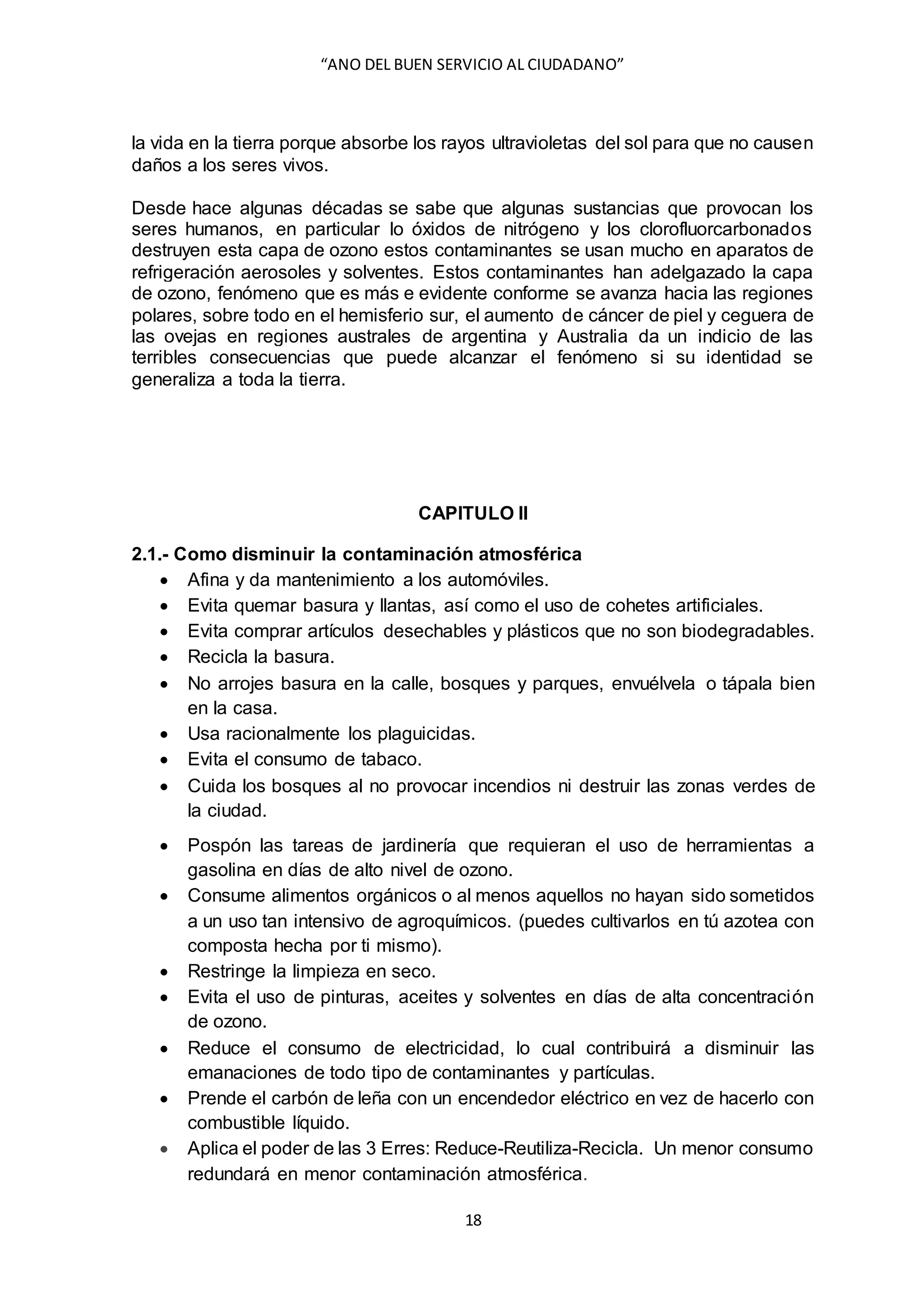 “ANO DEL BUEN SERVICIO AL CIUDADANO”
18
la vida en la tierra porque absorbe los rayos ultravioletas del sol para que no causen
daños a los seres vivos.
Desde hace algunas décadas se sabe que algunas sustancias que provocan los
seres humanos, en particular lo óxidos de nitrógeno y los clorofluorcarbonados
destruyen esta capa de ozono estos contaminantes se usan mucho en aparatos de
refrigeración aerosoles y solventes. Estos contaminantes han adelgazado la capa
de ozono, fenómeno que es más e evidente conforme se avanza hacia las regiones
polares, sobre todo en el hemisferio sur, el aumento de cáncer de piel y ceguera de
las ovejas en regiones australes de argentina y Australia da un indicio de las
terribles consecuencias que puede alcanzar el fenómeno si su identidad se
generaliza a toda la tierra.
CAPITULO II
2.1.- Como disminuir la contaminación atmosférica
 Afina y da mantenimiento a los automóviles.
 Evita quemar basura y llantas, así como el uso de cohetes artificiales.
 Evita comprar artículos desechables y plásticos que no son biodegradables.
 Recicla la basura.
 No arrojes basura en la calle, bosques y parques, envuélvela o tápala bien
en la casa.
 Usa racionalmente los plaguicidas.
 Evita el consumo de tabaco.
 Cuida los bosques al no provocar incendios ni destruir las zonas verdes de
la ciudad.
 Pospón las tareas de jardinería que requieran el uso de herramientas a
gasolina en días de alto nivel de ozono.
 Consume alimentos orgánicos o al menos aquellos no hayan sido sometidos
a un uso tan intensivo de agroquímicos. (puedes cultivarlos en tú azotea con
composta hecha por ti mismo).
 Restringe la limpieza en seco.
 Evita el uso de pinturas, aceites y solventes en días de alta concentración
de ozono.
 Reduce el consumo de electricidad, lo cual contribuirá a disminuir las
emanaciones de todo tipo de contaminantes y partículas.
 Prende el carbón de leña con un encendedor eléctrico en vez de hacerlo con
combustible líquido.
 Aplica el poder de las 3 Erres: Reduce-Reutiliza-Recicla. Un menor consumo
redundará en menor contaminación atmosférica.
 