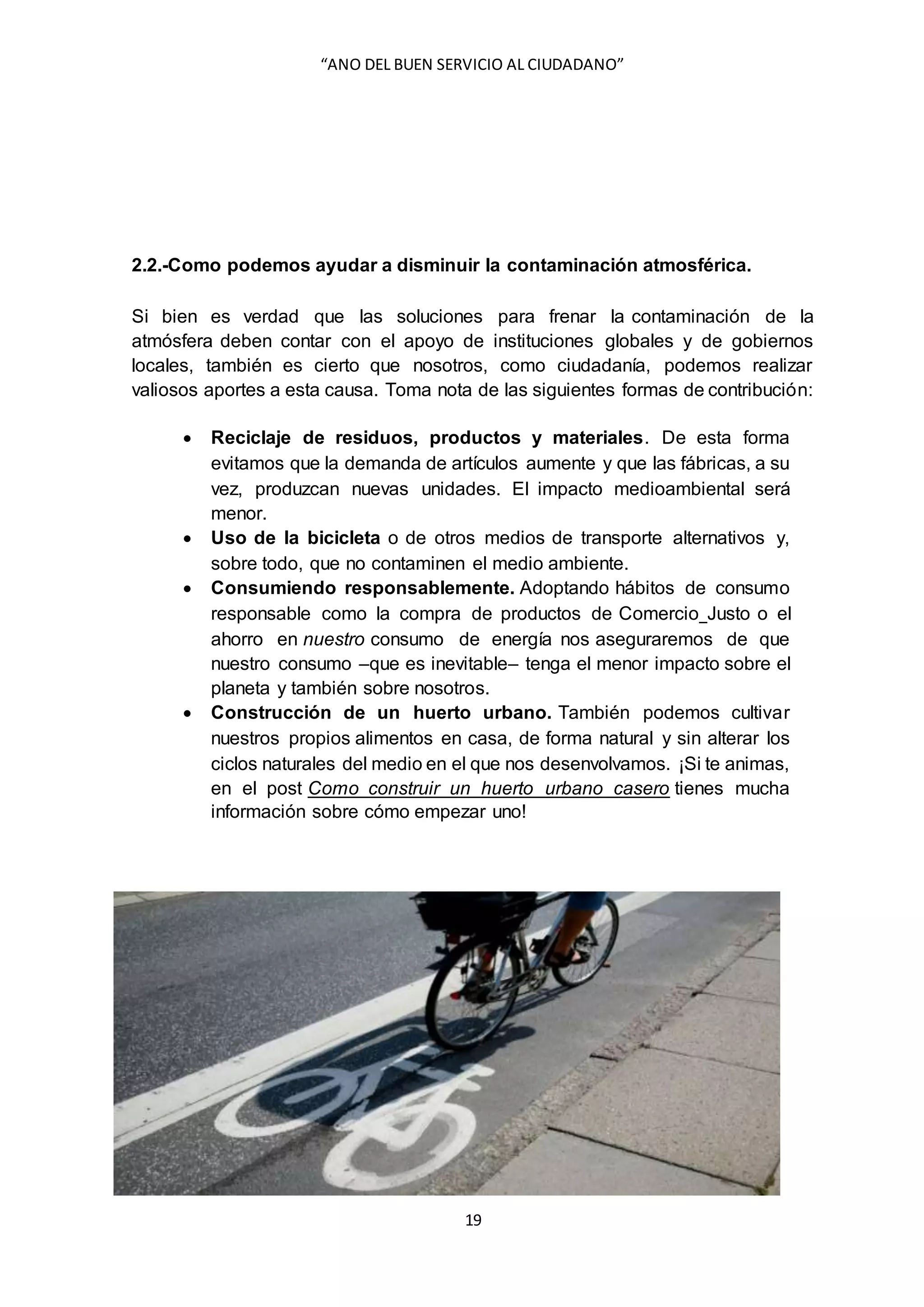 “ANO DEL BUEN SERVICIO AL CIUDADANO”
19
2.2.-Como podemos ayudar a disminuir la contaminación atmosférica.
Si bien es verdad que las soluciones para frenar la contaminación de la
atmósfera deben contar con el apoyo de instituciones globales y de gobiernos
locales, también es cierto que nosotros, como ciudadanía, podemos realizar
valiosos aportes a esta causa. Toma nota de las siguientes formas de contribución:
 Reciclaje de residuos, productos y materiales. De esta forma
evitamos que la demanda de artículos aumente y que las fábricas, a su
vez, produzcan nuevas unidades. El impacto medioambiental será
menor.
 Uso de la bicicleta o de otros medios de transporte alternativos y,
sobre todo, que no contaminen el medio ambiente.
 Consumiendo responsablemente. Adoptando hábitos de consumo
responsable como la compra de productos de Comercio Justo o el
ahorro en nuestro consumo de energía nos aseguraremos de que
nuestro consumo –que es inevitable– tenga el menor impacto sobre el
planeta y también sobre nosotros.
 Construcción de un huerto urbano. También podemos cultivar
nuestros propios alimentos en casa, de forma natural y sin alterar los
ciclos naturales del medio en el que nos desenvolvamos. ¡Si te animas,
en el post Como construir un huerto urbano casero tienes mucha
información sobre cómo empezar uno!
 