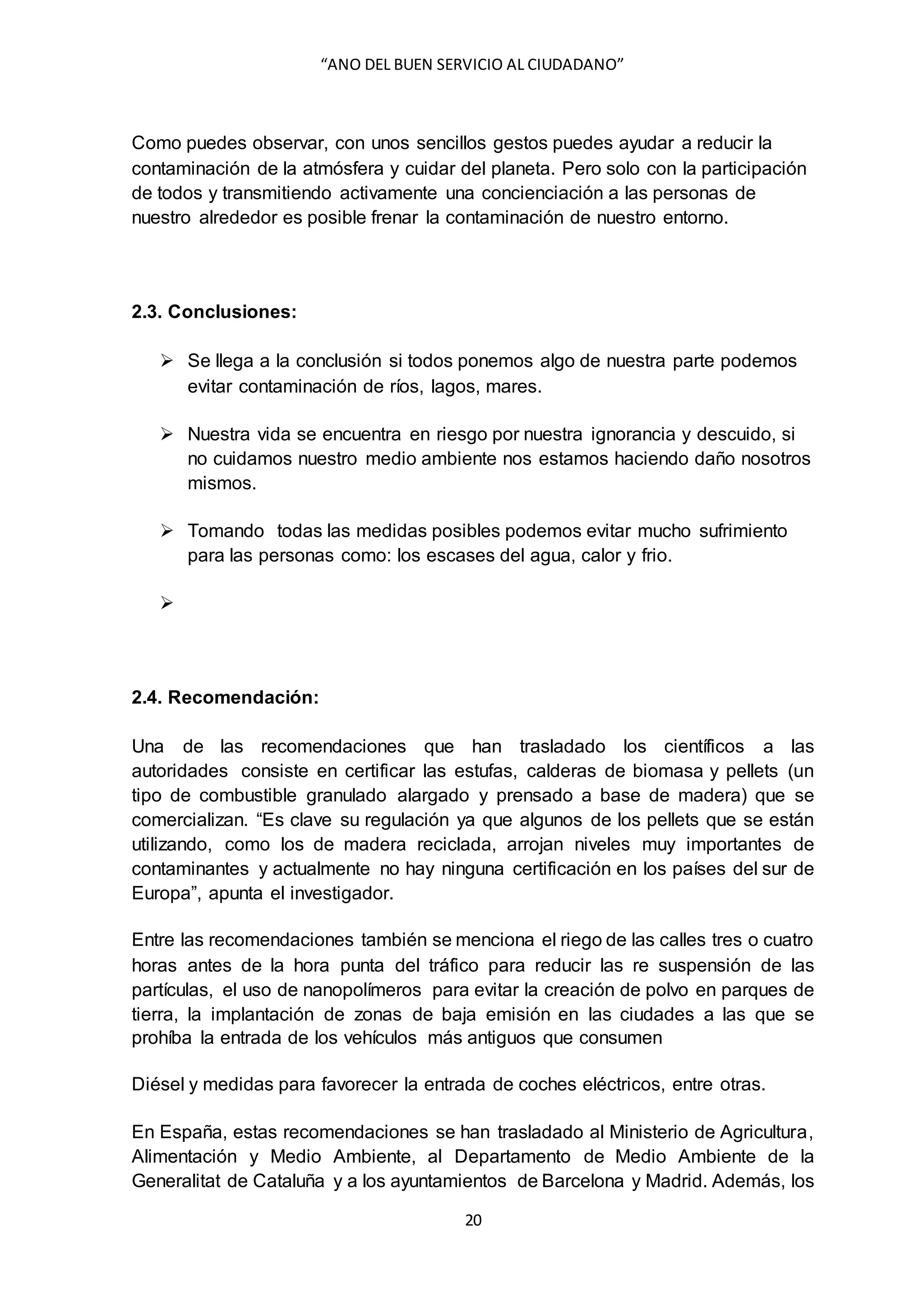 “ANO DEL BUEN SERVICIO AL CIUDADANO”
20
Como puedes observar, con unos sencillos gestos puedes ayudar a reducir la
contaminación de la atmósfera y cuidar del planeta. Pero solo con la participación
de todos y transmitiendo activamente una concienciación a las personas de
nuestro alrededor es posible frenar la contaminación de nuestro entorno.
2.3. Conclusiones:
 Se llega a la conclusión si todos ponemos algo de nuestra parte podemos
evitar contaminación de ríos, lagos, mares.
 Nuestra vida se encuentra en riesgo por nuestra ignorancia y descuido, si
no cuidamos nuestro medio ambiente nos estamos haciendo daño nosotros
mismos.
 Tomando todas las medidas posibles podemos evitar mucho sufrimiento
para las personas como: los escases del agua, calor y frio.

2.4. Recomendación:
Una de las recomendaciones que han trasladado los científicos a las
autoridades consiste en certificar las estufas, calderas de biomasa y pellets (un
tipo de combustible granulado alargado y prensado a base de madera) que se
comercializan. “Es clave su regulación ya que algunos de los pellets que se están
utilizando, como los de madera reciclada, arrojan niveles muy importantes de
contaminantes y actualmente no hay ninguna certificación en los países del sur de
Europa”, apunta el investigador.
Entre las recomendaciones también se menciona el riego de las calles tres o cuatro
horas antes de la hora punta del tráfico para reducir las re suspensión de las
partículas, el uso de nanopolímeros para evitar la creación de polvo en parques de
tierra, la implantación de zonas de baja emisión en las ciudades a las que se
prohíba la entrada de los vehículos más antiguos que consumen
Diésel y medidas para favorecer la entrada de coches eléctricos, entre otras.
En España, estas recomendaciones se han trasladado al Ministerio de Agricultura,
Alimentación y Medio Ambiente, al Departamento de Medio Ambiente de la
Generalitat de Cataluña y a los ayuntamientos de Barcelona y Madrid. Además, los
 
