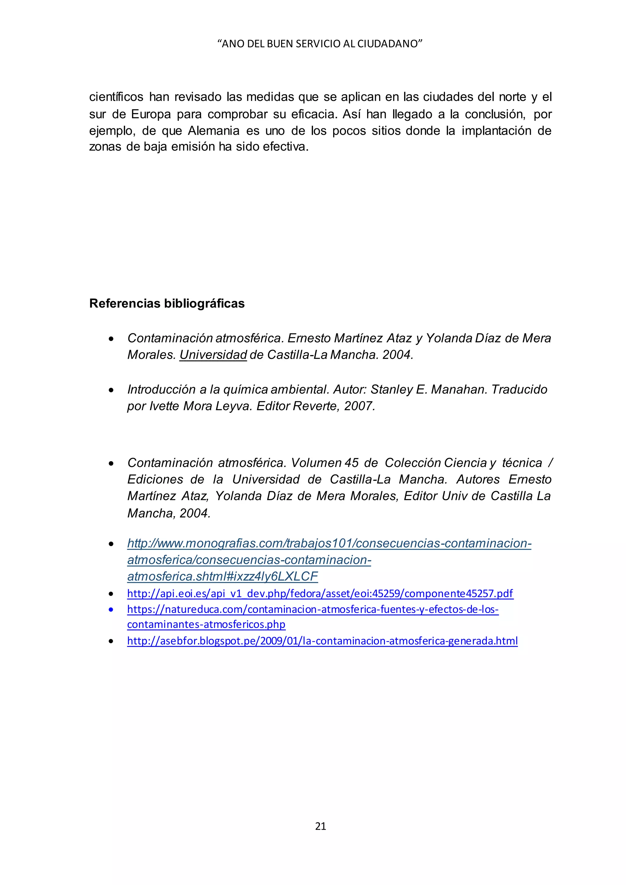 “ANO DEL BUEN SERVICIO AL CIUDADANO”
21
científicos han revisado las medidas que se aplican en las ciudades del norte y el
sur de Europa para comprobar su eficacia. Así han llegado a la conclusión, por
ejemplo, de que Alemania es uno de los pocos sitios donde la implantación de
zonas de baja emisión ha sido efectiva.
Referencias bibliográficas
 Contaminación atmosférica. Ernesto Martínez Ataz y Yolanda Díaz de Mera
Morales. Universidad de Castilla-La Mancha. 2004.
 Introducción a la química ambiental. Autor: Stanley E. Manahan. Traducido
por Ivette Mora Leyva. Editor Reverte, 2007.
 Contaminación atmosférica. Volumen 45 de Colección Ciencia y técnica /
Ediciones de la Universidad de Castilla-La Mancha. Autores Ernesto
Martínez Ataz, Yolanda Díaz de Mera Morales, Editor Univ de Castilla La
Mancha, 2004.
 http://www.monografias.com/trabajos101/consecuencias-contaminacion-
atmosferica/consecuencias-contaminacion-
atmosferica.shtml#ixzz4ly6LXLCF
 http://api.eoi.es/api_v1_dev.php/fedora/asset/eoi:45259/componente45257.pdf
 https://natureduca.com/contaminacion-atmosferica-fuentes-y-efectos-de-los-
contaminantes-atmosfericos.php
 http://asebfor.blogspot.pe/2009/01/la-contaminacion-atmosferica-generada.html
 