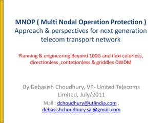 MNOP ( Multi Nodal Operation Protection )
Approach & perspectives for next generation
       telecom transport network

 Planning & engineering Beyond 100G and flexi colorless,
      directionless ,contetionless & griddles DWDM



  By Debasish Choudhury, VP- United Telecoms
               Limited, July/2011
           Mail : dchoudhury@utlindia.com ,
           debasishchoudhury.sai@gmail.com
 