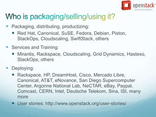  Packaging, distributing, productizing:
   Red Hat, Canonical, SuSE, Fedora, Debian, Piston,
     StackOps, Cloudscaling, SwiftStack, others
 Services and Training:
   Mirantis, Rackspace, Cloudscaling, Grid Dynamics, Hastexo,
     StackOps, others
 Deploying:
   Rackspace, HP, DreamHost, Cisco, Mercado Libre,
    Canonical, AT&T, eNovance, San Diego Supercomputer
    Center, Argonne National Lab, NeCTAR, eBay, Paypal,
    Comcast, CERN, Intel, Deutsche Telekom, Sina, ISI, many
    more
   User stories: http://www.openstack.org/user-stories/
 