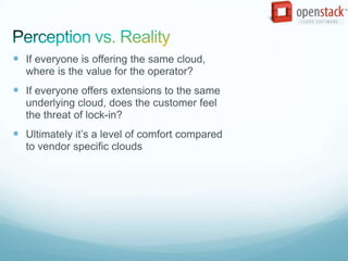  If everyone is offering the same cloud,
  where is the value for the operator?
 If everyone offers extensions to the same
  underlying cloud, does the customer feel
  the threat of lock-in?
 Ultimately it’s a level of comfort compared
  to vendor specific clouds
 