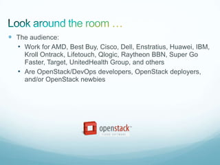  The audience:
  • Work for AMD, Best Buy, Cisco, Dell, Enstratius, Huawei, IBM,
     Kroll Ontrack, Lifetouch, Qlogic, Raytheon BBN, Super Go
     Faster, Target, UnitedHealth Group, and others
   • Are OpenStack/DevOps developers, OpenStack deployers,
     and/or OpenStack newbies
 