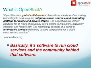 “OpenStack is a global collaboration of developers and cloud computing
technologists producing the ubiquitous open source cloud computing
platform for public and private clouds. The project aims to deliver
solutions for all types of clouds by being simple to implement, massively
scalable, and feature rich. The technology consists of a series of
interrelated projects delivering various components for a cloud
infrastructure solution.”
-- openstack.org


    Basically, it’s software to run cloud
      services and the community behind
      that software.
 