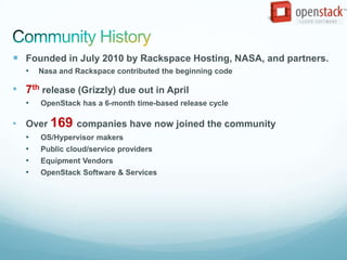  Founded in July 2010 by Rackspace Hosting, NASA, and partners.
   •   Nasa and Rackspace contributed the beginning code

• 7th release (Grizzly) due out in April
   •   OpenStack has a 6-month time-based release cycle

• Over 169 companies have now joined the community
   •   OS/Hypervisor makers
   •   Public cloud/service providers
   •   Equipment Vendors
   •   OpenStack Software & Services
 