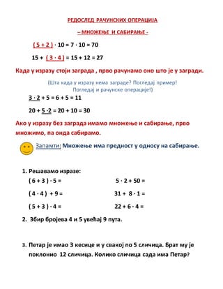 РЕДОСЛЕД РАЧУНСКИХ ОПЕРАЦИЈА
– МНОЖЕЊЕ И САБИРАЊЕ -
( 5 + 2 ) · 10 = 7 · 10 = 70
15 + ( 3 · 4 ) = 15 + 12 = 27
Када у изразу стоји заграда , прво рачунамо оно што је у загради.
(Шта када у изразу нема заграде? Погледај пример!
Погледај и рачунске операције!)
3 · 2 + 5 = 6 + 5 = 11
20 + 5 ·2 = 20 + 10 = 30
Ако у изразу без заграда имамо множење и сабирање, прво
множимо, па онда сабирамо.
Запамти: Множење има предност у односу на сабирање.
1. Решавамо изразе:
( 6 + 3 ) · 5 = 5 · 2 + 50 =
( 4 · 4 ) + 9 = 31 + 8 · 1 =
( 5 + 3 ) · 4 = 22 + 6 · 4 =
2. Збир бројева 4 и 5 увећај 9 пута.
3. Петар је имао 3 кесице и у свакој по 5 сличица. Брат му је
поклонио 12 сличица. Колико сличица сада има Петар?
 