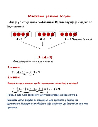 Множење разлике бројем
Аца је у 3 кутије имао по 4 лоптице. Из сваке кутије је извадио по
једну лоптицу.
4 - 1 4 -1 4 – 1 (разлика бр. 4 и 1)
3 · ( 4 – 1)
Можемо рачунати на два начина!
1.начин:
3 · ( 4 - 1 ) = 3 · 3 = 9
2.начин:
Бројем испред заграде треба помножити сваки број у загради!
3 · ( 4 - 1) = 3 · 4 - 3 ·1 = 12 - 3 = 9
(Прво, 3 пута 4, па преписати минус из заграде, а онда 3 пута 1.
Решавати даље знајући да множење има предност у односу на
одузимање. Подвукла сам бројеве које множимо да би уочили шта има
предност.)
 