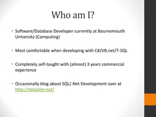 Who am I?
• Software/Database Developer currently at Bournemouth
  University (Computing)

• Most comfortable when developing with C#/VB.net/T-SQL

• Completely self-taught with (almost) 3 years commercial
  experience

• Occasionally blog about SQL/.Net Development over at
  http://sblackler.net/
 