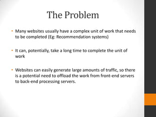 The Problem
• Many websites usually have a complex unit of work that needs
  to be completed (Eg: Recommendation systems)

• It can, potentially, take a long time to complete the unit of
  work

• Websites can easily generate large amounts of traffic, so there
  is a potential need to offload the work from front-end servers
  to back-end processing servers.
 