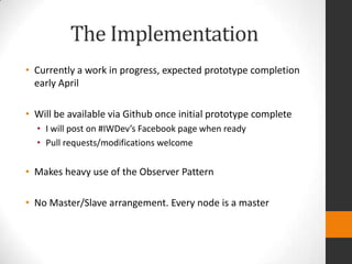 The Implementation
• Currently a work in progress, expected prototype completion
  early April

• Will be available via Github once initial prototype complete
  • I will post on #IWDev’s Facebook page when ready
  • Pull requests/modifications welcome

• Makes heavy use of the Observer Pattern

• No Master/Slave arrangement. Every node is a master
 