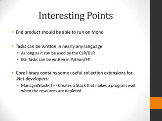 Interesting Points
• End product should be able to run on Mono

• Tasks can be written in nearly any language
  • As long as it can be used by the CLR/DLR
  • EG: Tasks can be written in Python/F#

• Core library contains some useful collection extensions for
  .Net developers:
  • ManagedStack<T> - Creates a Stack that makes a program wait
    when the resources are depleted
 