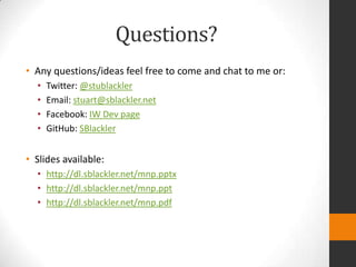 Questions?
• Any questions/ideas feel free to come and chat to me or:
  •   Twitter: @stublackler
  •   Email: stuart@sblackler.net
  •   Facebook: IW Dev page
  •   GitHub: SBlackler


• Slides available:
  • http://dl.sblackler.net/mnp.pptx
  • http://dl.sblackler.net/mnp.ppt
  • http://dl.sblackler.net/mnp.pdf
 