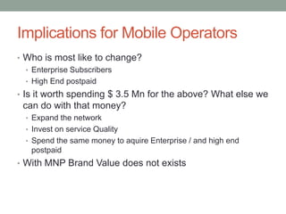 Implications for Mobile Operators
• Who is most like to change?
  • Enterprise Subscribers
  • High End postpaid
• Is it worth spending $ 3.5 Mn for the above? What else we
 can do with that money?
  • Expand the network
  • Invest on service Quality
  • Spend the same money to aquire Enterprise / and high end
   postpaid
• With MNP Brand Value does not exists
 