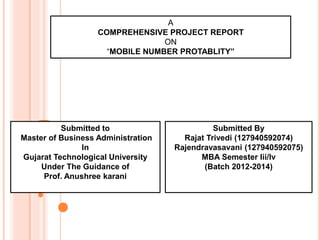 1
A
COMPREHENSIVE PROJECT REPORT
ON
“MOBILE NUMBER PROTABLITY”
Submitted By
Rajat Trivedi (127940592074)
Rajendravasavani (127940592075)
MBA Semester Iii/Iv
(Batch 2012-2014)
Submitted to
Master of Business Administration
In
Gujarat Technological University
Under The Guidance of
Prof. Anushree karani
 