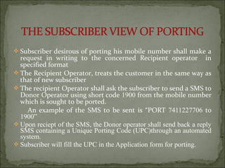  Subscriber desirous of porting his mobile number shall make a
request in writing to the concerned Recipient operator in
specified format
 The Recipient Operator, treats the customer in the same way as
that of new subscriber
 The recipient Operator shall ask the subscriber to send a SMS to
Donor Operator using short code 1900 from the mobile number
which is sought to be ported.
An example of the SMS to be sent is “PORT 7411227706 to
1900”
 Upon reciept of the SMS, the Donor operator shall send back a reply
SMS containing a Unique Porting Code (UPC)through an automated
system.
 Subscriber will fill the UPC in the Application form for porting.
 