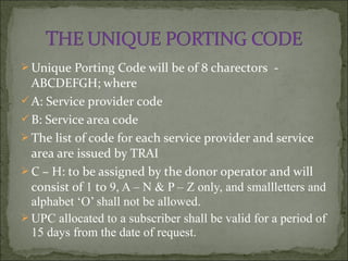  Unique Porting Code will be of 8 charectors -
ABCDEFGH; where
A: Service provider code
B: Service area code
 The list of code for each service provider and service
area are issued by TRAI
 C – H: to be assigned by the donor operator and will
consist of 1 to 9, A – N & P – Z only, and smallletters and
alphabet ‘O’ shall not be allowed.
 UPC allocated to a subscriber shall be valid for a period of
15 days from the date of request.
 