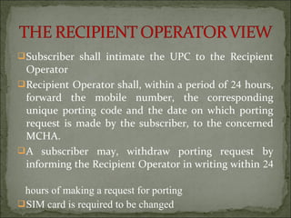 Subscriber shall intimate the UPC to the Recipient
Operator
Recipient Operator shall, within a period of 24 hours,
forward the mobile number, the corresponding
unique porting code and the date on which porting
request is made by the subscriber, to the concerned
MCHA.
A subscriber may, withdraw porting request by
informing the Recipient Operator in writing within 24
hours of making a request for porting
SIM card is required to be changed
 