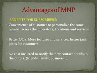 BANEFITS FOR SUBSCRIBERS:-
Convenience of customer to personalize the same
number across the Operators, Locations and services.
Better QOS, More features and services, better tariff
plans for customers
No cost incurred to notify the new contact details to
the others. (friends, family, business…)
 