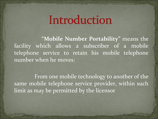 “Mobile Number Portability” means the
facility which allows a subscriber of a mobile
telephone service to retain his mobile telephone
number when he moves:
From one mobile technology to another of the
same mobile telephone service provider, within such
limit as may be permitted by the licensor
 