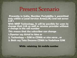 Presently in India, Number Portability is permitted
only within a Local Services Area(LSA) and not across
LSA’s
With MNP Technology, it will be possible for users to
change their LSA as well as services provider without
a change in the cell number
This means that the subscriber can change
1.Opertor say Airtel to Idea or
2. Technology – GSM to CDMA or vice versa , or
3. Both say Tata Docomo CDMA to Vodafone GSM
While retaining his mobile number
 