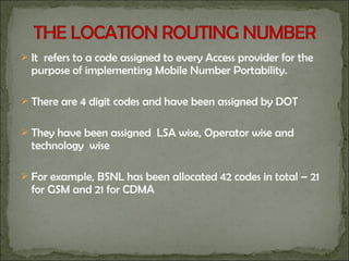  It refers to a code assigned to every Access provider for the
purpose of implementing Mobile Number Portability.
 There are 4 digit codes and have been assigned by DOT
 They have been assigned LSA wise, Operator wise and
technology wise
 For example, BSNL has been allocated 42 codes in total – 21
for GSM and 21 for CDMA
 