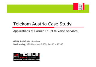 Telekom Austria Case Study
      Applications of Carrier ENUM to Voice Services


      GSMA Pathfinder Seminar
      Wednesday, 18th February 2009, 14:00 – 17:00




M. Katzenbeisser, W. Brandstätter, 18/02/2009          1
 