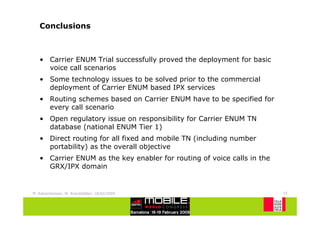 Conclusions



   • Carrier ENUM Trial successfully proved the deployment for basic
     voice call scenarios
   • Some technology issues to be solved prior to the commercial
     deployment of Carrier ENUM based IPX services
   • Routing schemes based on Carrier ENUM have to be specified for
     every call scenario
   • Open regulatory issue on responsibility for Carrier ENUM TN
     database (national ENUM Tier 1)
   • Direct routing for all fixed and mobile TN (including number
     portability) as the overall objective
   • Carrier ENUM as the key enabler for routing of voice calls in the
     GRX/IPX domain


M. Katzenbeisser, W. Brandstätter, 18/02/2009                            19
 