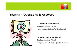 Thanks – Questions & Answers


                                                DI Martin Katzenbeisser
                                                Telekom Austria TA AG
                                                Martin.katzenbeisser(at)telekom.at




                                                Dr. Wolfgang Brandstätter
                                                Telekom Austria TA AG
                                                wolfgang.brandstaetter(at)telekom.at
M. Katzenbeisser, W. Brandstätter, 18/02/2009                                        20
 