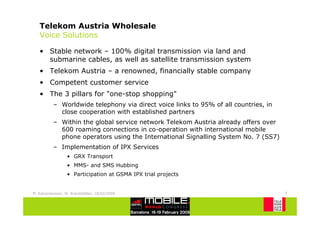 Telekom Austria Wholesale
   Voice Solutions

   • Stable network – 100% digital transmission via land and
     submarine cables, as well as satellite transmission system
   • Telekom Austria – a renowned, financially stable company
   • Competent customer service
   • The 3 pillars for "one-stop shopping"
           – Worldwide telephony via direct voice links to 95% of all countries, in
             close cooperation with established partners
           – Within the global service network Telekom Austria already offers over
             600 roaming connections in co-operation with international mobile
             phone operators using the International Signalling System No. 7 (SS7)
           – Implementation of IPX Services
                  • GRX Transport
                  • MMS- and SMS Hubbing
                  • Participation at GSMA IPX trial projects


M. Katzenbeisser, W. Brandstätter, 18/02/2009                                         5
 