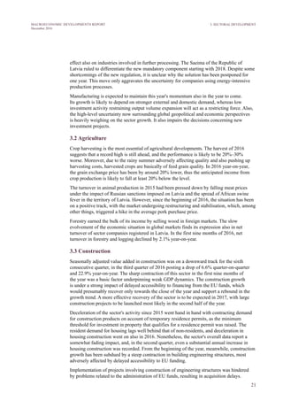 21
MACROECONOMIC DEVELOPMENTS REPORT
December 2016
effect also on industries involved in further processing. The Saeima of the Republic of
Latvia ruled to differentiate the new mandatory component starting with 2018. Despite some
shortcomings of the new regulation, it is unclear why the solution has been postponed for
one year. This move only aggravates the uncertainty for companies using energy-intensive
production processes.
Manufacturing is expected to maintain this year's momentum also in the year to come.
Its growth is likely to depend on stronger external and domestic demand, whereas low
investment activity restraining output volume expansion will act as a restricting force. Also,
the high-level uncertainty now surrounding global geopolitical and economic perspectives
is heavily weighing on the sector growth. It also impairs the decisions concerning new
investment projects.
3.2 Agriculture
Crop harvesting is the most essential of agricultural developments. The harvest of 2016
suggests that a record high is still ahead, and the performance is likely to be 20%–30%
worse. Moreover, due to the rainy summer adversely affecting quality and also pushing up
harvesting costs, harvested crops are basically of feed grain quality. In 2016 year-on-year,
the grain exchange price has been by around 20% lower, thus the anticipated income from
crop production is likely to fall at least 20% below the level.
The turnover in animal production in 2015 had been pressed down by falling meat prices
under the impact of Russian sanctions imposed on Latvia and the spread of African swine
fever in the territory of Latvia. However, since the beginning of 2016, the situation has been
on a positive track, with the market undergoing restructuring and stabilisation, which, among
other things, triggered a hike in the average pork purchase price.
Forestry earned the bulk of its income by selling wood in foreign markets. The slow
evolvement of the economic situation in global markets finds its expression also in net
turnover of sector companies registered in Latvia. In the first nine months of 2016, net
turnover in forestry and logging declined by 2.1% year-on-year.
3.3 Construction
Seasonally adjusted value added in construction was on a downward track for the sixth
consecutive quarter, in the third quarter of 2016 posting a drop of 6.6% quarter-on-quarter
and 22.9% year-on-year. The sharp contraction of this sector in the first nine months of
the year was a basic factor underpinning weak GDP dynamics. The construction growth
is under a strong impact of delayed accessibility to financing from the EU funds, which
would presumably recover only towards the close of the year and support a rebound in the
growth trend. A more effective recovery of the sector is to be expected in 2017, with large
construction projects to be launched most likely in the second half of the year.
Deceleration of the sector's activity since 2015 went hand in hand with contracting demand
for construction products on account of temporary residence permits, as the minimum
threshold for investment in property that qualifies for a residence permit was raised. The
resident demand for housing lags well behind that of non-residents, and deceleration in
housing construction went on also in 2016. Nonetheless, the sector's overall data report a
somewhat fading impact, and, in the second quarter, even a substantial annual increase in
housing construction was recorded. From the beginning of the year, meanwhile, construction
growth has been subdued by a steep contraction in building engineering structures, most
adversely affected by delayed accessibility to EU funding.
Implementation of projects involving construction of engineering structures was hindered
by problems related to the administration of EU funds, resulting in acquisition delays.
3. SECTORAL DEVELOPMENT
 