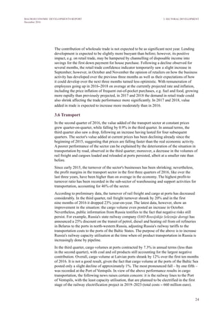 24
MACROECONOMIC DEVELOPMENTS REPORT
December 2016
3. SECTORAL DEVELOPMENT
The contribution of wholesale trade is not expected to be as significant next year. Lending
development is expected to be slightly more buoyant than before; however, its positive
impact, e.g. on retail trade, may be hampered by channelling of disposable income into
savings for the first down payment for house purchase. Following a decline observed for
several months, the retail trade confidence indicator temporarily saw a slight increase in
September; however, in October and November the opinion of retailers on how the business
activity has developed over the previous three months as well as their expectations of how
it could develop over the next three months turned less optimistic. With remuneration of
employees going up in 2016–2018 on average at the currently projected rate and inflation,
including the price inflation of frequent out-of-pocket purchases, e.g. fuel and food, growing
more rapidly than previously projected, in 2017 and 2018 the demand in retail trade could
also shrink affecting the trade performance more significantly. In 2017 and 2018, value
added in trade is expected to increase more moderately than in 2016.
3.6 Transport
In the second quarter of 2016, the value added of the transport sector at constant prices
grew quarter-on-quarter, while falling by 0.9% in the third quarter. In annual terms, the
third quarter also saw a drop, following an increase having lasted for four subsequent
quarters. The sector's value added at current prices has been declining already since the
beginning of 2015, suggesting that prices are falling faster than the real economic activity.
A poorer performance of the sector can be explained by the deterioration of the situation in
transportation by road, observed in the third quarter; moreover, a decrease in the volumes of
rail freight and cargoes loaded and reloaded at ports persisted, albeit at a smaller rate than
before.
Since early 2015, the turnover of the sector's businesses has been shrinking; nevertheless,
the profit margins in the transport sector in the first three quarters of 2016, like over the
last three years, have been higher than on average in the economy. The highest profit-to
turnover ratio has been recorded in the sub-sector of warehousing and support activities for
transportation, accounting for 46% of the sector.
According to preliminary data, the turnover of rail freight and cargo at ports has decreased
considerably. In the third quarter, rail freight turnover shrank by 20% and in the first
nine months of 2016 it dropped 23% year-on-year. The latest data, however, show an
improvement in the situation: the cargo volume even posted an increase in October.
Nevertheless, public information from Russia testifies to the fact that negative risks still
persist. For example, Russia's state railway company OAO Rossijskije železnije dorogi has
announced a 25% discount on the transit of petrol, diesel and heating oil from oil refineries
in Belarus to the ports in north-western Russia, adjusting Russia's railway tariffs to the
transportation costs to the ports of the Baltic States. The purpose of the above is to increase
Russia's railway capacity utilisation at the time when oil product transportation in Russia is
increasingly done by pipeline.
In the third quarter, cargo volumes at ports contracted by 7.3% in annual terms (less than
in the second quarter), with coal and oil products still accounting for the largest negative
contribution. Overall, cargo volume at Latvian ports shrank by 12% over the first ten months
of 2016. It is not a good result, given the fact that cargo volume at the ports of the Baltic Sea
posted only a slight decline of approximately 1%. The most pronounced fall – by one fifth –
was recorded at the Port of Ventspils. In view of the above performance results in cargo
transportation, the following news raises certain concern: it is the railway lines to the Port
of Ventspils, with the least capacity utilisation, that are planned to be electrified in the first
stage of the railway electrification project in 2019–2023 (total costs – 660 million euro).
 